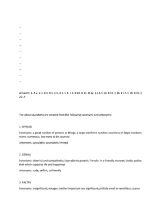 ...
...
...
...
...
...
...
...
...
...
Answers: 1. A 2. C 3. B 4. B 5. C 6. B 7. C 8. E 9. B 10. D 11. D 12. C 13. E 14. B 15. E 16. E 17. E 18. B 19. E
20. A
The above questions are created from the following synonyms and antonyms:
1. MYRIAD
Synonyms: a great number of persons or things; a large indefinite number; countless; in large numbers;
many; numerous; too many to be counted
Antonyms: calculable; countable; limited
2. GENIAL
Synonyms: cheerful and sympathetic; favorable to growth; friendly; in a friendly manner; kindly; polite;
that which supports life and happiness
Antonyms: rude; selfish; unfriendly
3. PALTRY
Synonyms: insignificant; meager; neither important nor significant; pitifully small or worthless; scarce
 