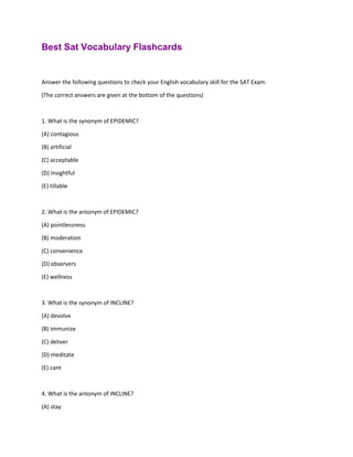 Best Sat Vocabulary Flashcards
Answer the following questions to check your English vocabulary skill for the SAT Exam.
(The correct answers are given at the bottom of the questions)
1. What is the synonym of EPIDEMIC?
(A) contagious
(B) artificial
(C) acceptable
(D) insightful
(E) tillable
2. What is the antonym of EPIDEMIC?
(A) pointlessness
(B) moderation
(C) convenience
(D) observers
(E) wellness
3. What is the synonym of INCLINE?
(A) devolve
(B) immunize
(C) deliver
(D) meditate
(E) cant
4. What is the antonym of INCLINE?
(A) stay
 