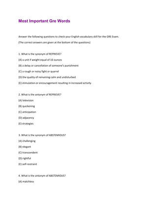 Most Important Gre Words
Answer the following questions to check your English vocabulary skill for the GRE Exam.
(The correct answers are given at the bottom of the questions)
1. What is the synonym of REPRIEVE?
(A) a unit if weight equal of 16 ounces
(B) a delay or cancellation of someone's punishment
(C) a rough or noisy fight or quarrel
(D) the quality of remaining calm and undisturbed
(E) stimulation or encouragement resulting in increased activity
2. What is the antonym of REPRIEVE?
(A) television
(B) quickening
(C) anticipation
(D) adjacency
(E) strategies
3. What is the synonym of ABSTEMIOUS?
(A) challenging
(B) elegant
(C) transcendent
(D) rightful
(E) self-restraint
4. What is the antonym of ABSTEMIOUS?
(A) matchless
 