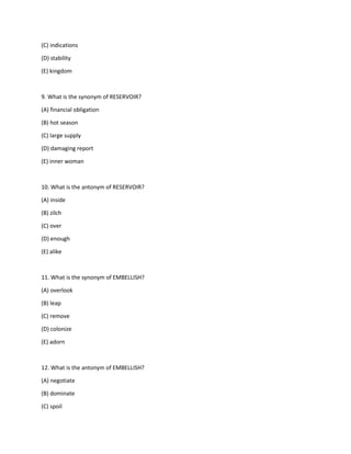 (C) indications
(D) stability
(E) kingdom
9. What is the synonym of RESERVOIR?
(A) financial obligation
(B) hot season
(C) large supply
(D) damaging report
(E) inner woman
10. What is the antonym of RESERVOIR?
(A) inside
(B) zilch
(C) over
(D) enough
(E) alike
11. What is the synonym of EMBELLISH?
(A) overlook
(B) leap
(C) remove
(D) colonize
(E) adorn
12. What is the antonym of EMBELLISH?
(A) negotiate
(B) dominate
(C) spoil
 