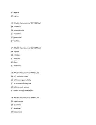 (D) legalize
(E) engrave
13. What is the synonym of DEFERENTIAL?
(A) ambitious
(B) ultraexpensive
(C) incredible
(D) reverential
(E) faultless
14. What is the antonym of DEFERENTIAL?
(A) eligible
(B) infallible
(C) arrogant
(D) short
(E) creditable
15. What is the synonym of INCHOATE?
(A) in a beginning stage
(B) lacking energy or vitality
(C) an outside boundary line
(D) a discovery in science
(E) cannot be fully understood
16. What is the antonym of INCHOATE?
(A) experimental
(B) touchable
(C) developed
(D) pleasurable
 