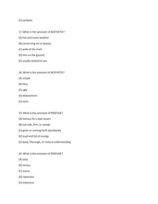 (E) symbolic
17. What is the synonym of AESTHETIC?
(A) hot and moist weather
(B) concerning art or beauty
(C) wide of the mark
(D) thin on the ground
(E) usually related to sex
18. What is the antonym of AESTHETIC?
(A) simple
(B) fiery
(C) ugly
(D) debasement
(E) stout
19. What is the synonym of PROFUSE?
(A) famous for a bad reason
(B) not safe, firm, or steady
(C) given or coming forth abundantly
(D) loud and full of energy
(E) deep, thorough, or mature understanding
20. What is the antonym of PROFUSE?
(A) toxic
(B) vicious
(C) scarce
(D) capacious
(E) imperious
 