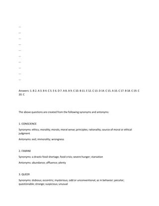 ...
...
...
...
...
...
...
...
...
...
Answers: 1. B 2. A 3. B 4. C 5. E 6. D 7. A 8. A 9. C 10. B 11. E 12. C 13. D 14. C 15. A 16. C 17. B 18. C 19. C
20. C
The above questions are created from the following synonyms and antonyms:
1. CONSCIENCE
Synonyms: ethics; morality; morals; moral sense; principles; rationality; source of moral or ethical
judgment
Antonyms: evil; immorality; wrongness
2. FAMINE
Synonyms: a drastic food shortage; food crisis; severe hunger; starvation
Antonyms: abundance; affluence; plenty
3. QUEER
Synonyms: dubious; eccentric; mysterious; odd or unconventional, as in behavior; peculiar;
questionable; strange; suspicious; unusual
 