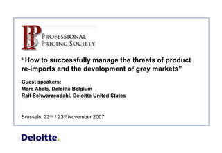 “How to successfully manage the threats of product
re-imports and the development of grey markets”
Guest speakers:
Marc Abels, Deloitte Belgium
Ralf Schwarzendahl, Deloitte United States



Brussels, 22nd / 23rd November 2007
 