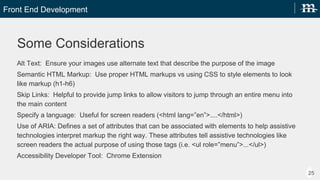 Front End Development
25
Some Considerations
Alt Text: Ensure your images use alternate text that describe the purpose of the image
Semantic HTML Markup: Use proper HTML markups vs using CSS to style elements to look like markup (h1-h6)
Skip Links: Helpful to provide jump links to allow visitors to jump through an entire menu into the main content
Specify a language: Useful for screen readers (<html lang=en>....</html>)
Use of ARIA: Defines a set of attributes that can be associated with elements to help assistive technologies
interpret markup the right way. These attributes tell assistive technologies like screen readers the actual
purpose of using those tags (i.e. <ul role=menu>...</ul>)
Accessibility Developer Tool: Chrome Extension
 