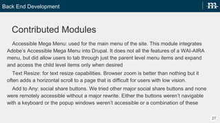 Back End Development
27
Contributed Modules
Accessible Mega Menu: used for the main menu of the site. This module integrates Adobes
Accessible Mega Menu into Drupal. It does not all the features of a WAI-AIRA menu, but did allow
users to tab through just the parent level menu items and expand and access the child level items
only when desired
Text Resize: for text resize capabilities. Browser zoom is better than nothing but it often adds a
horizontal scroll to a page that is difficult for users with low vision.
Add to Any: social share buttons. We tried other major social share buttons and none were remotely
accessible without a major rewrite. Either the buttons werent navigable with a keyboard or the
popup windows werent accessible or a combination of these
 