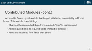 Back End Development
28
Contrib Modules (cont.)
Accessible Forms: great module that helped with better accessibility in Drupal forms. This
module does 3 things:
? Changes the required attribute from required=true to just required
? Adds required label to required fields (instead of asterisk *)
? Adds aria-invalid to form fields with errors
 