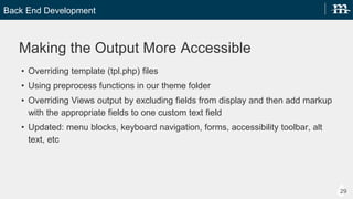 Back End Development
29
Making the Output More Accessible
? Overriding tpl.php files
? Using preprocess functions in our theme folder
? Overriding Views output by excluding fields from display and then add markup with the
appropriate fields to one custom text field
? Updated: menu blocks, keyboard navigation, forms, accessibility toolbar, alt text, etc
 