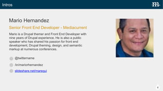 Intros
Carie Fisher
@cariefisher
/in/cehfisher
Carie is a seasoned front-end developer who has been focused
professionally on Drupal since 2009. In her role as a Senior Front-End
Developer at Mediacurrent, she thrives on the challenge of turning a static
mock-up into a responsive, live site that is both beautiful and functional.
Senior Front End Developer - Mediacurrent
4
slideshare.net/CarieFisher
 