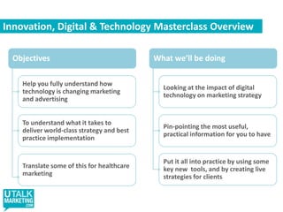 Innovation, Digital & Technology Masterclass OverviewObjectivesWhat we’ll be doingHelp you fully understand how technology is changing marketing and advertisingLooking at the impact of digital technology on marketing strategyTo understand what it takes to deliver world-class strategy and best practice implementationPin-pointing the most useful,  practical information for you to havePut it all into practice by using some key new  tools, and by creating live strategies for clientsTranslate some of this for healthcare marketing