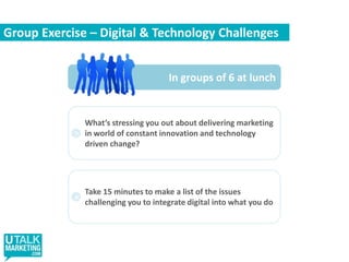 Group Exercise – Digital & Technology ChallengesIn groups of 6 at lunchWhat’s stressing you out about delivering marketing in world of constant innovation and technology driven change?>Take 15 minutes to make a list of the issues challenging you to integrate digital into what you do>