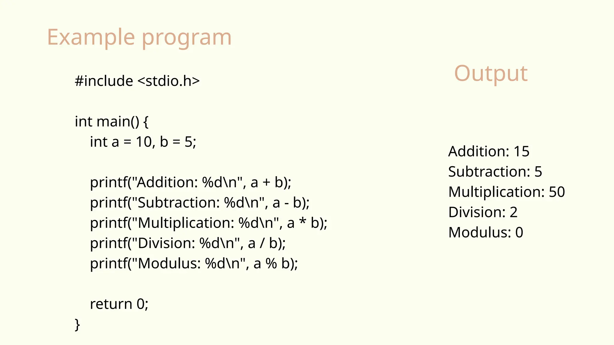 #include <stdio.h>
int main() {
int a = 10, b = 5;
printf("Addition: %dn", a + b);
printf("Subtraction: %dn", a - b);
printf("Multiplication: %dn", a * b);
printf("Division: %dn", a / b);
printf("Modulus: %dn", a % b);
return 0;
}
Addition: 15
Subtraction: 5
Multiplication: 50
Division: 2
Modulus: 0
Example program
Output
 
