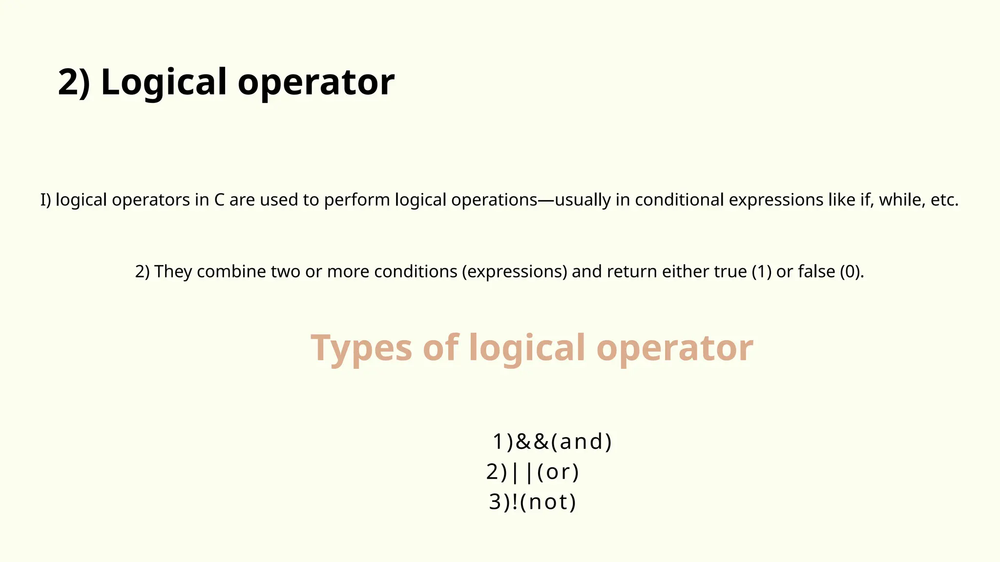 I) logical operators in C are used to perform logical operations—usually in conditional expressions like if, while, etc.
2) They combine two or more conditions (expressions) and return either true (1) or false (0).
2) Logical operator
1)&&(and)
2)||(or)
3)!(not)
Types of logical operator
 