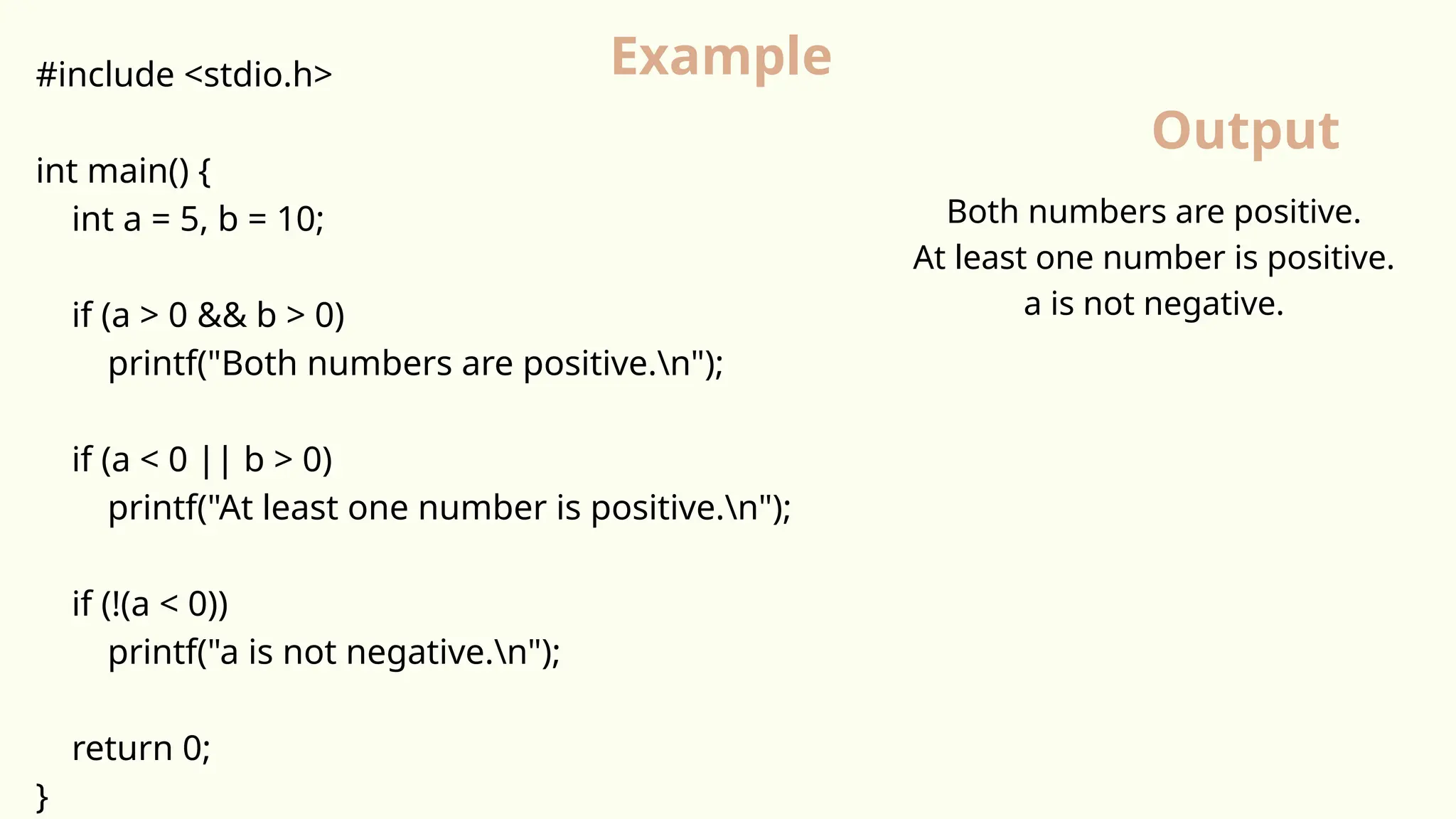 #include <stdio.h>
int main() {
int a = 5, b = 10;
if (a > 0 && b > 0)
printf("Both numbers are positive.n");
if (a < 0 || b > 0)
printf("At least one number is positive.n");
if (!(a < 0))
printf("a is not negative.n");
return 0;
}
Example
Output
Both numbers are positive.
At least one number is positive.
a is not negative.
 