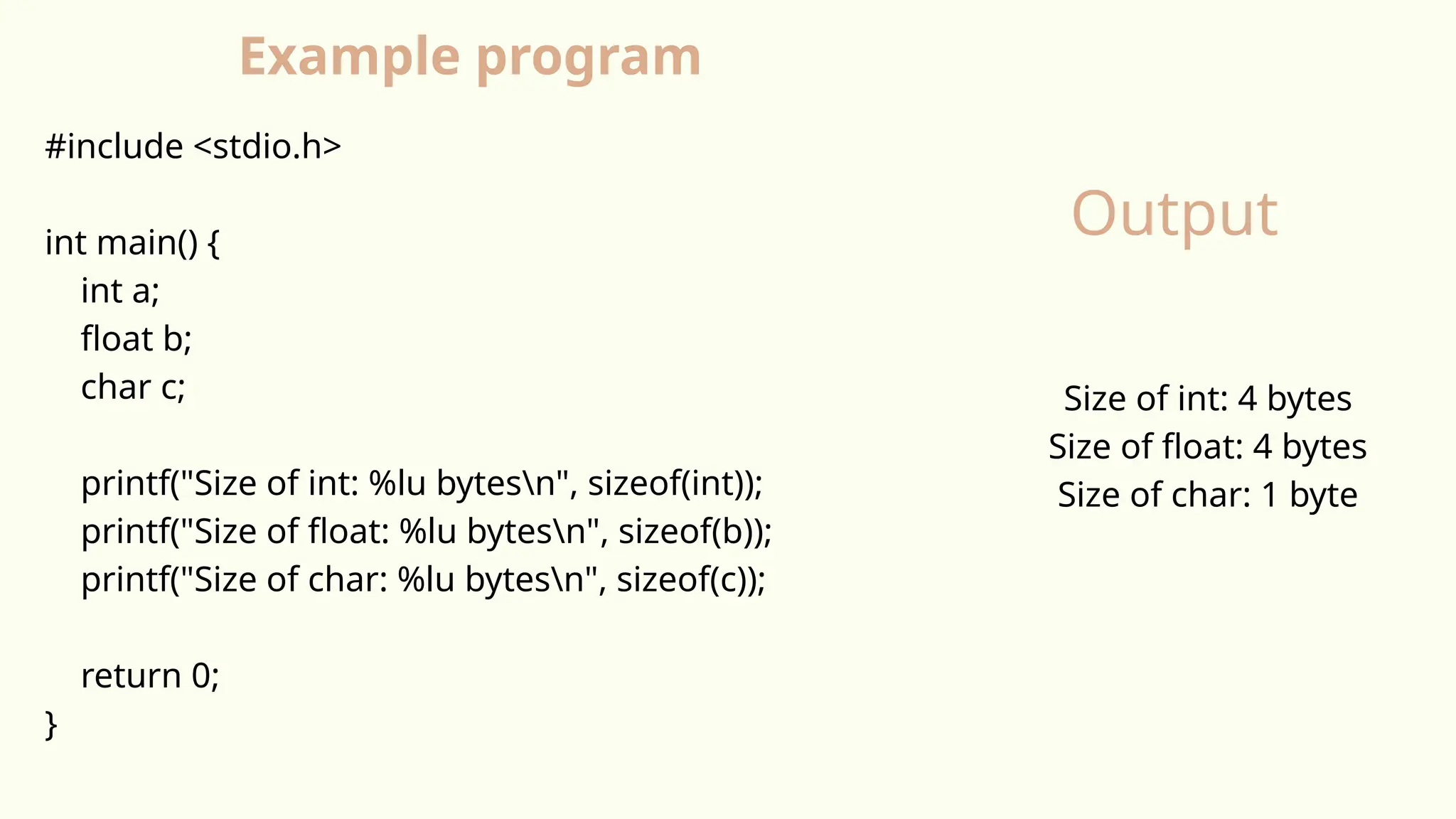 #include <stdio.h>
int main() {
int a;
float b;
char c;
printf("Size of int: %lu bytesn", sizeof(int));
printf("Size of float: %lu bytesn", sizeof(b));
printf("Size of char: %lu bytesn", sizeof(c));
return 0;
}
Size of int: 4 bytes
Size of float: 4 bytes
Size of char: 1 byte
Example program
Output
 