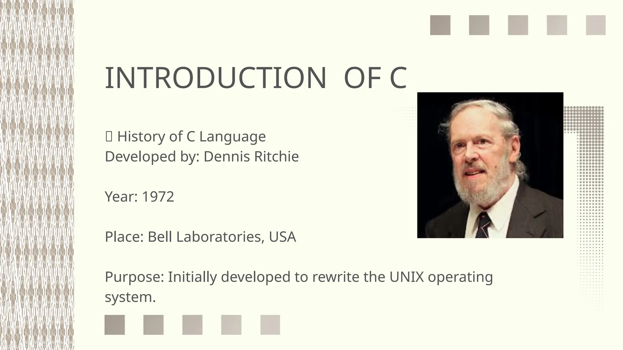 INTRODUCTION OF C
📜 History of C Language
Developed by: Dennis Ritchie
Year: 1972
Place: Bell Laboratories, USA
Purpose: Initially developed to rewrite the UNIX operating
system.
 