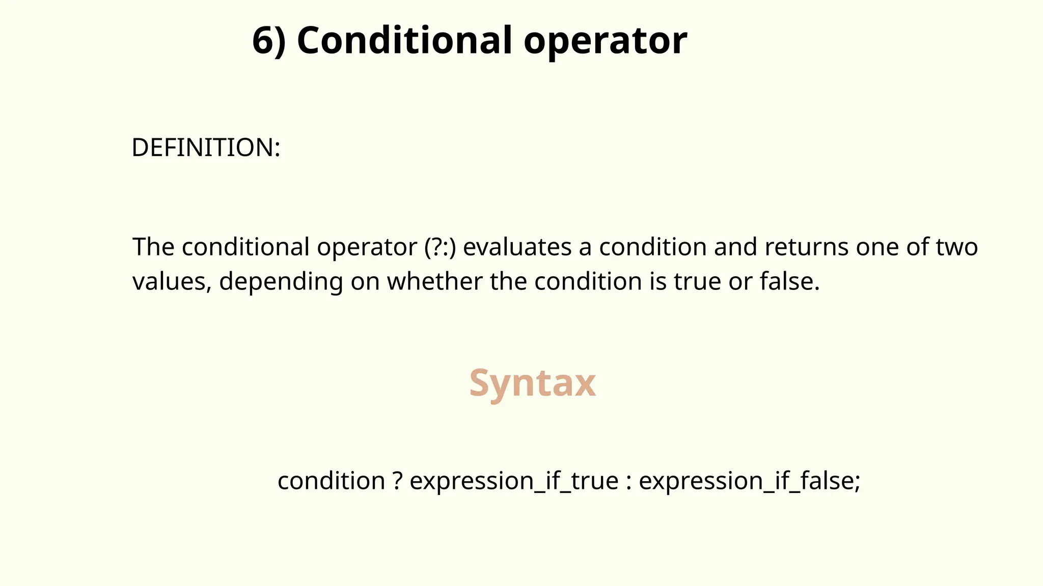 6) Conditional operator
DEFINITION:
The conditional operator (?:) evaluates a condition and returns one of two
values, depending on whether the condition is true or false.
Syntax
condition ? expression_if_true : expression_if_false;
 