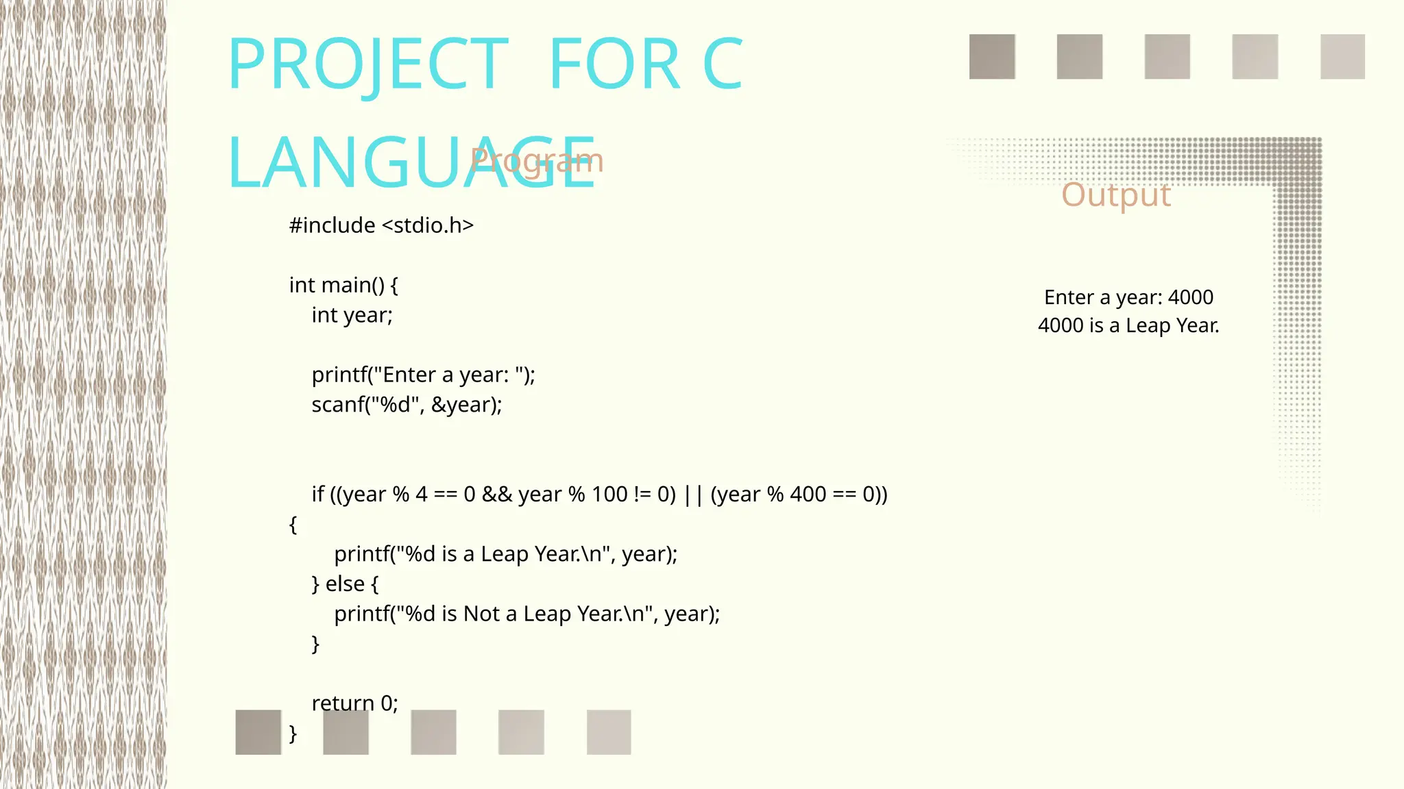 PROJECT FOR C
LANGUAGE
#include <stdio.h>
int main() {
int year;
printf("Enter a year: ");
scanf("%d", &year);
if ((year % 4 == 0 && year % 100 != 0) || (year % 400 == 0))
{
printf("%d is a Leap Year.n", year);
} else {
printf("%d is Not a Leap Year.n", year);
}
return 0;
}
Enter a year: 4000
4000 is a Leap Year.
Program
Output
 