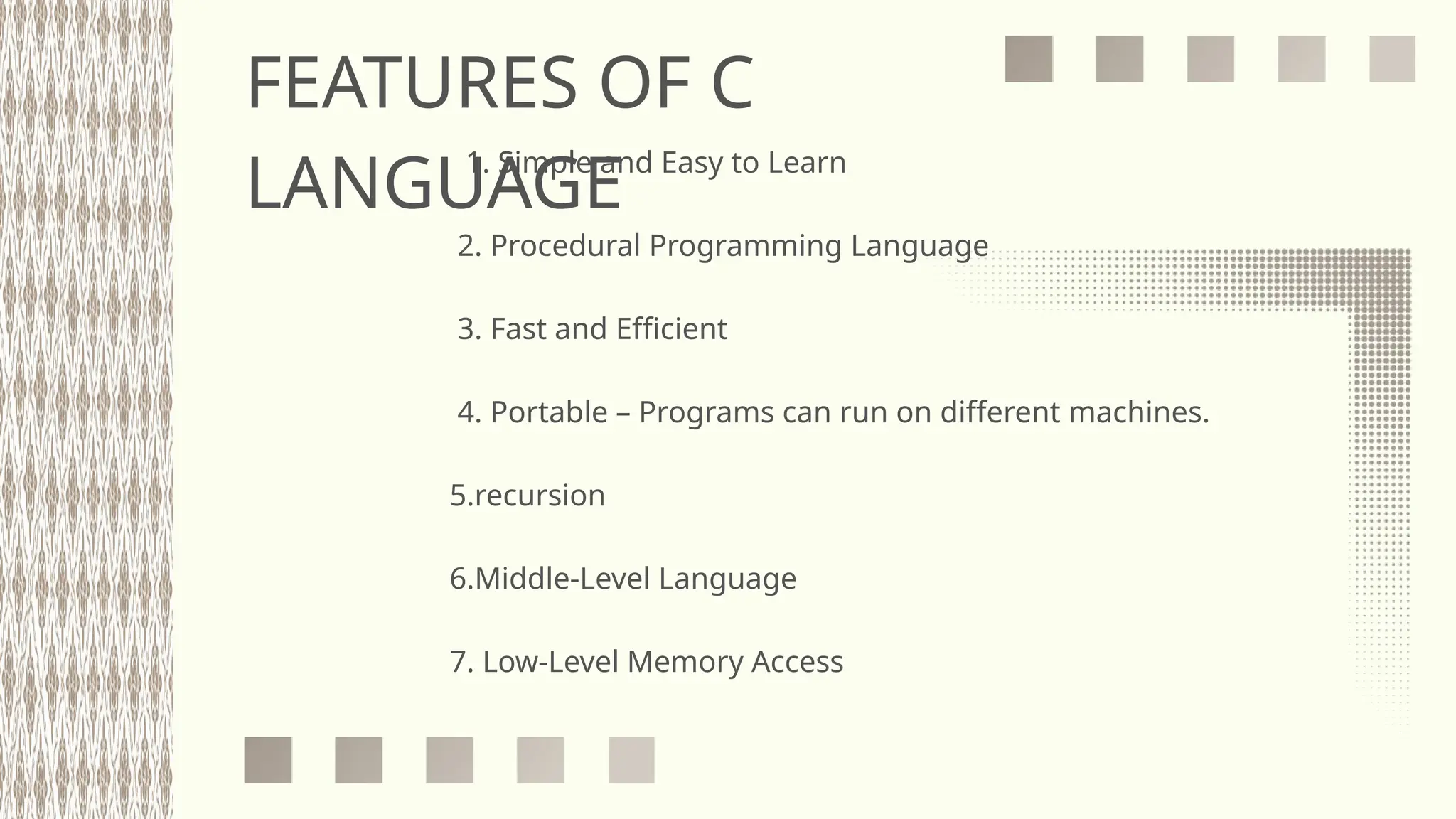 FEATURES OF C
LANGUAGE
1. Simple and Easy to Learn
2. Procedural Programming Language
3. Fast and Efficient
4. Portable – Programs can run on different machines.
5.recursion
6.Middle-Level Language
7. Low-Level Memory Access
 