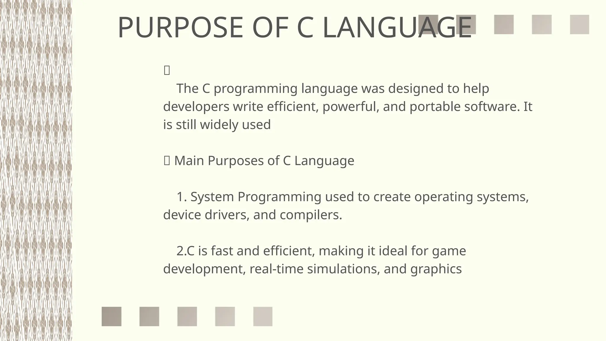 PURPOSE OF C LANGUAGE
🎯
The C programming language was designed to help
developers write efficient, powerful, and portable software. It
is still widely used
✅ Main Purposes of C Language
1. System Programming used to create operating systems,
device drivers, and compilers.
2.C is fast and efficient, making it ideal for game
development, real-time simulations, and graphics
 