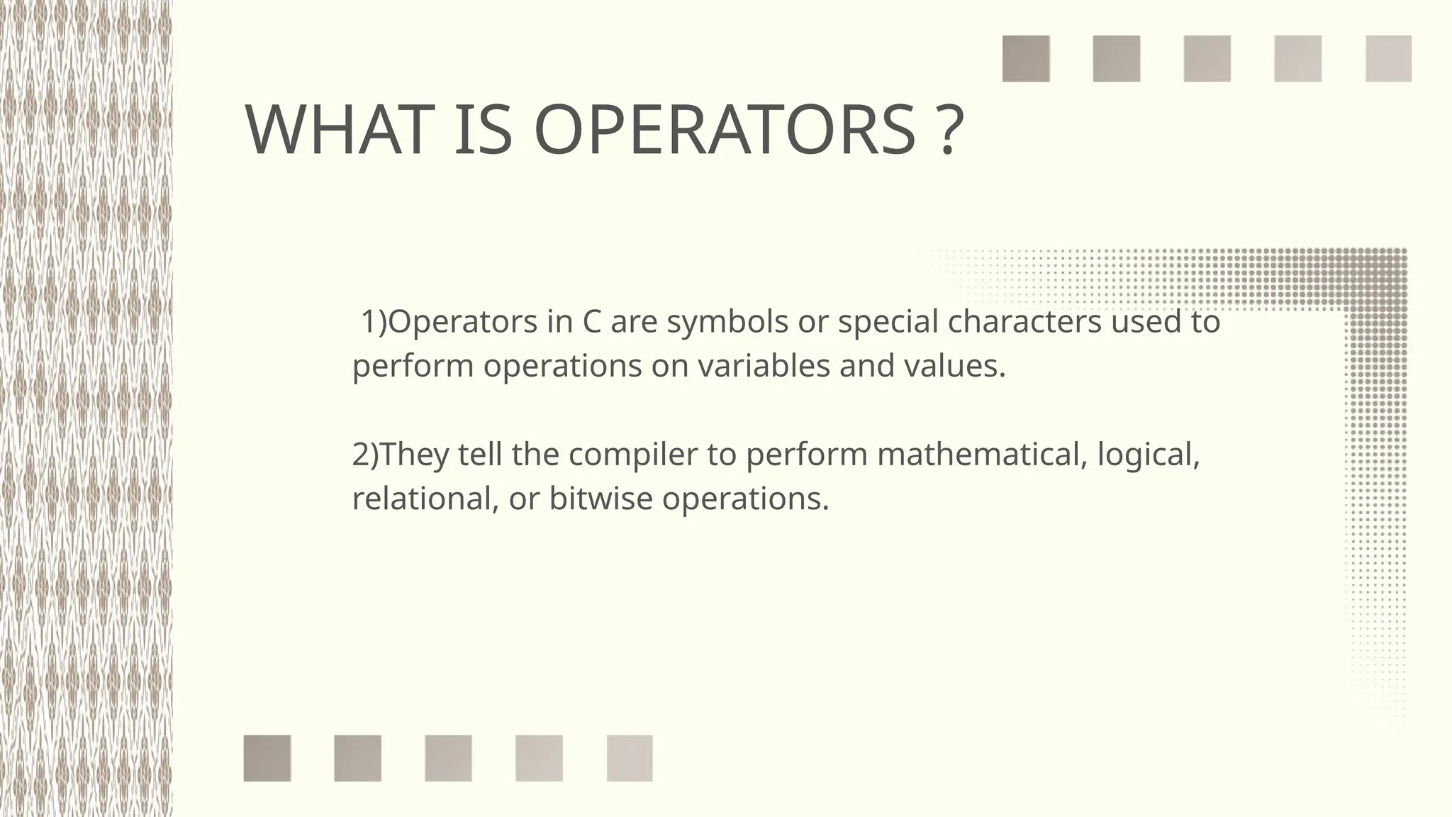 WHAT IS OPERATORS ?
1)Operators in C are symbols or special characters used to
perform operations on variables and values.
2)They tell the compiler to perform mathematical, logical,
relational, or bitwise operations.
 
