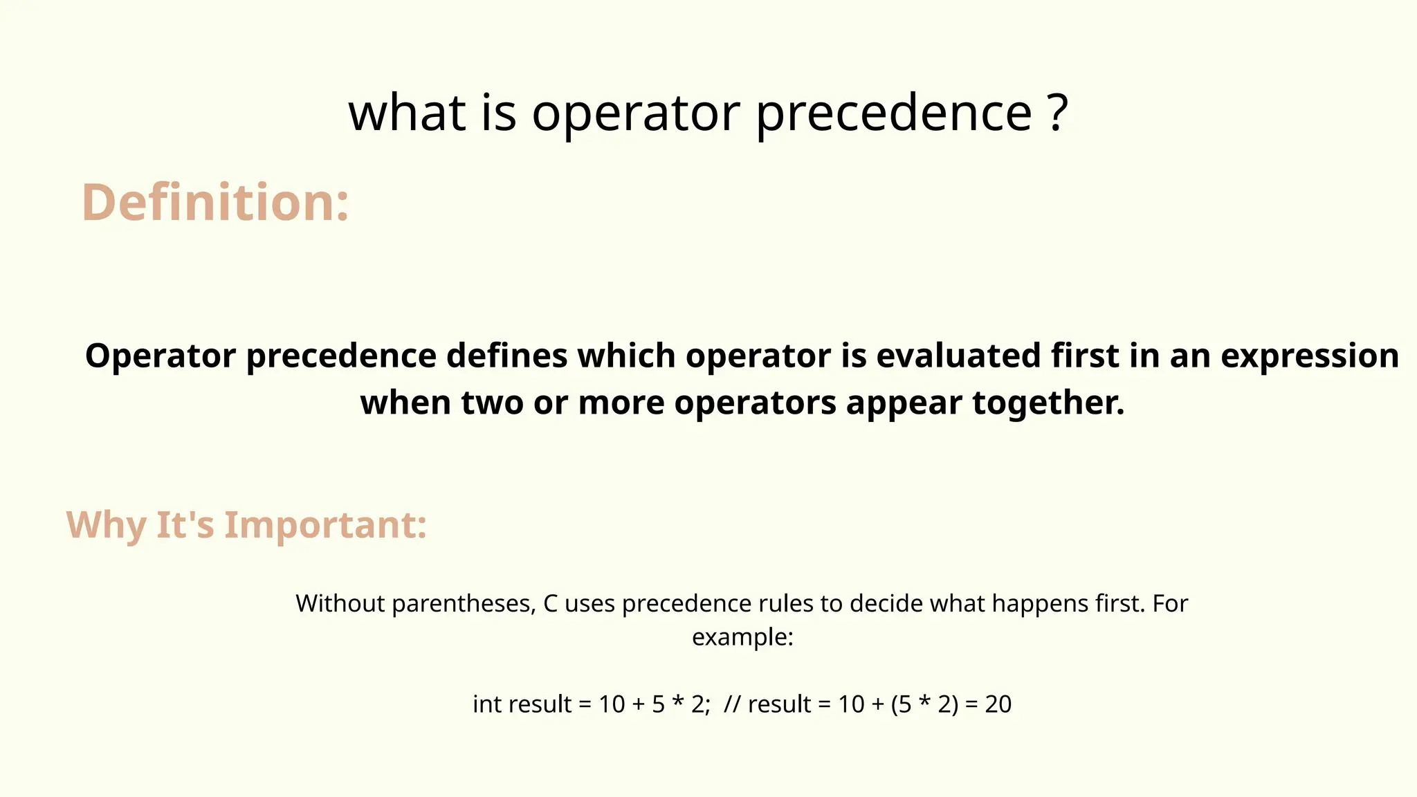 what is operator precedence ?
Definition:
Operator precedence defines which operator is evaluated first in an expression
when two or more operators appear together.
Why It's Important:
Without parentheses, C uses precedence rules to decide what happens first. For
example:
int result = 10 + 5 * 2; // result = 10 + (5 * 2) = 20
 