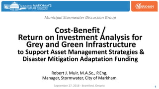 Municipal Stormwater Discussion Group
Cost-Benefit /
Return on Investment Analysis for
Grey and Green Infrastructure
to Support Asset Management Strategies &
Disaster Mitigation Adaptation Funding
Robert J. Muir, M.A.Sc., P.Eng.
Manager, Stormwater, City of Markham
September 27, 2018 - Brantford, Ontario 1
 