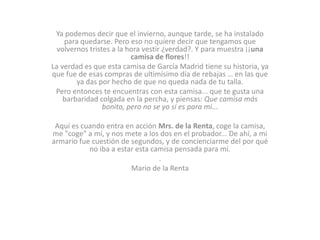 Ya podemos decir que el invierno, aunque tarde, se ha instalado
para quedarse. Pero eso no quiere decir que tengamos que
volvernos tristes a la hora vestir ¿verdad?. Y para muestra ¡¡una
camisa de flores!!
La verdad es que esta camisa de García Madrid tiene su historia, ya
que fue de esas compras de ultimísimo día de rebajas … en las que
ya das por hecho de que no queda nada de tu talla.
Pero entonces te encuentras con esta camisa... que te gusta una
barbaridad colgada en la percha, y piensas: Que camisa más
bonita, pero no se yo si es para mi...
Aquí es cuando entra en acción Mrs. de la Renta, coge la camisa,
me "coge" a mí, y nos mete a los dos en el probador... De ahí, a mi
armario fue cuestión de segundos, y de concienciarme del por qué
no iba a estar esta camisa pensada para mí.
.
Mario de la Renta

 