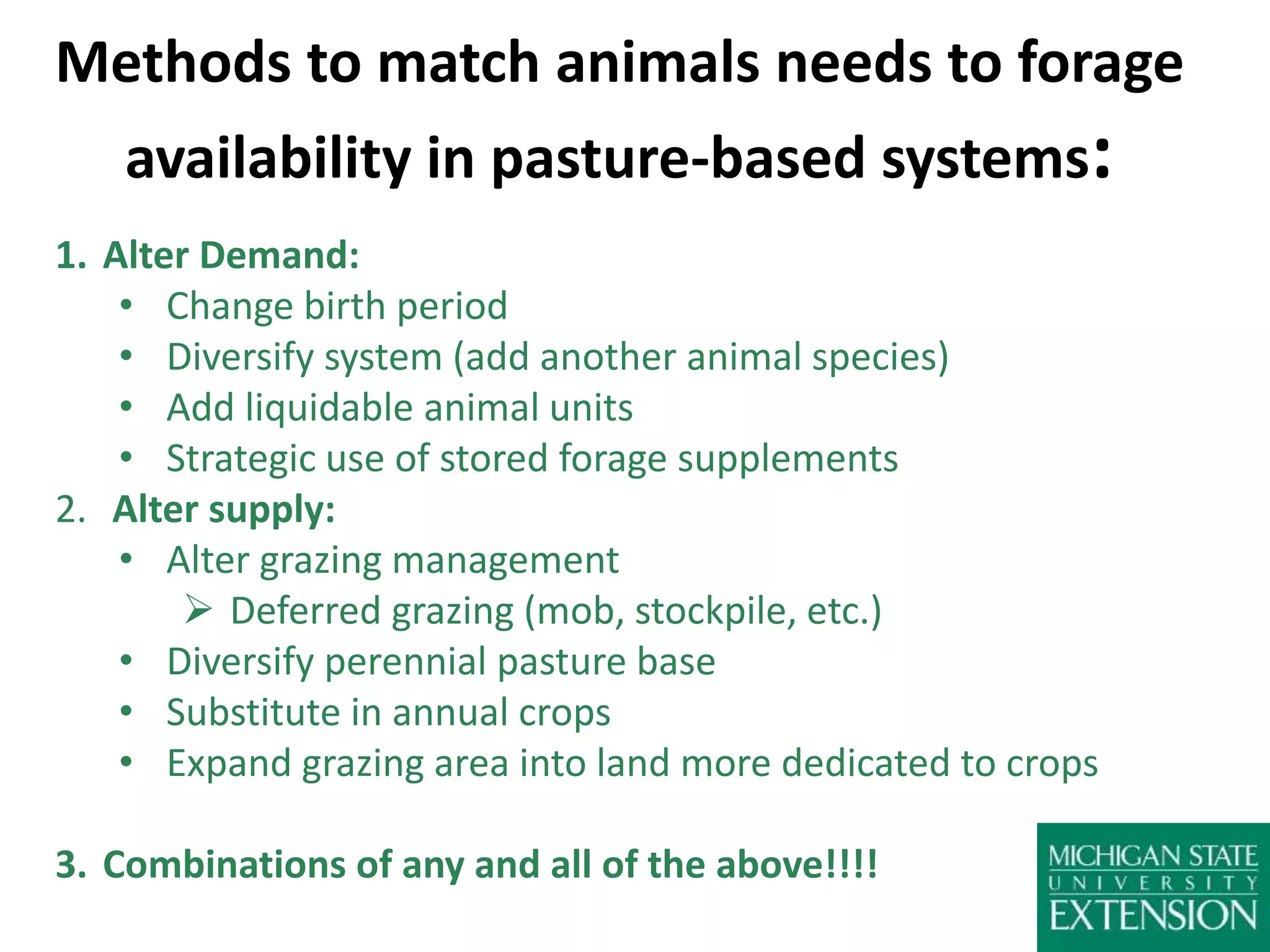 Methods to match animals needs to forage
availability in pasture-based systems:
1. Alter Demand:
• Change birth period
• Diversify system (add another animal species)
• Add liquidable animal units
• Strategic use of stored forage supplements
2. Alter supply:
• Alter grazing management
 Deferred grazing (mob, stockpile, etc.)
• Diversify perennial pasture base
• Substitute in annual crops
• Expand grazing area into land more dedicated to crops
3. Combinations of any and all of the above!!!!
 
