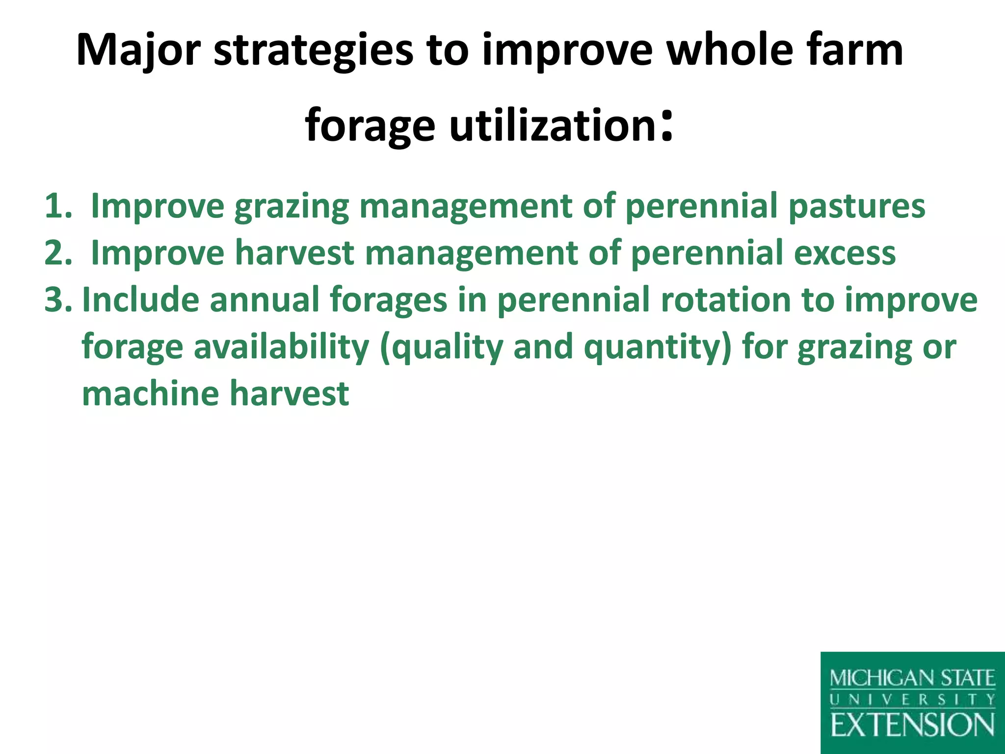 Major strategies to improve whole farm
forage utilization:
1. Improve grazing management of perennial pastures
2. Improve harvest management of perennial excess
3. Include annual forages in perennial rotation to improve
forage availability (quality and quantity) for grazing or
machine harvest
 
