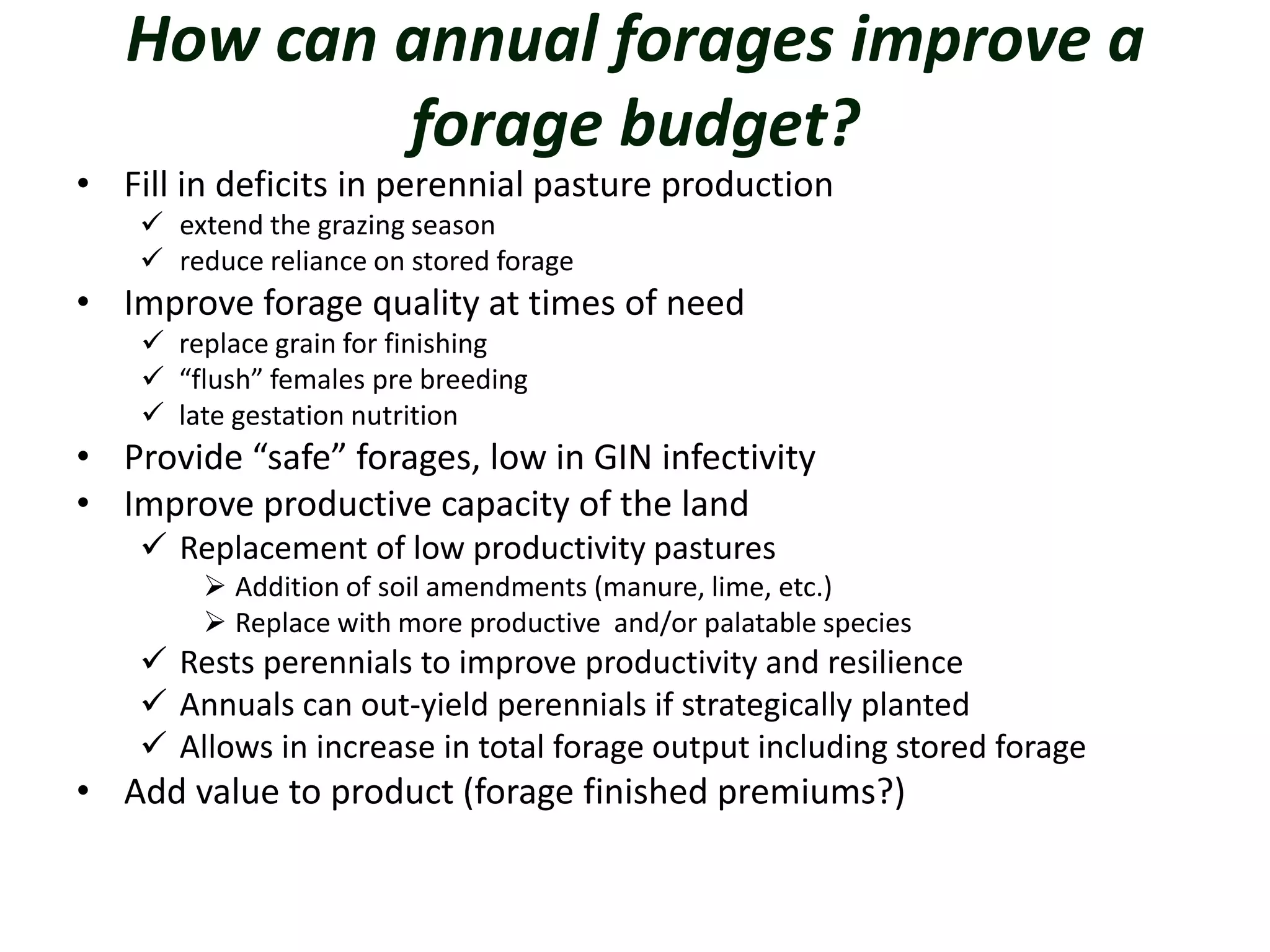 How can annual forages improve a
forage budget?
• Fill in deficits in perennial pasture production
 extend the grazing season
 reduce reliance on stored forage
• Improve forage quality at times of need
 replace grain for finishing
 “flush” females pre breeding
 late gestation nutrition
• Provide “safe” forages, low in GIN infectivity
• Improve productive capacity of the land
 Replacement of low productivity pastures
 Addition of soil amendments (manure, lime, etc.)
 Replace with more productive and/or palatable species
 Rests perennials to improve productivity and resilience
 Annuals can out-yield perennials if strategically planted
 Allows in increase in total forage output including stored forage
• Add value to product (forage finished premiums?)
 