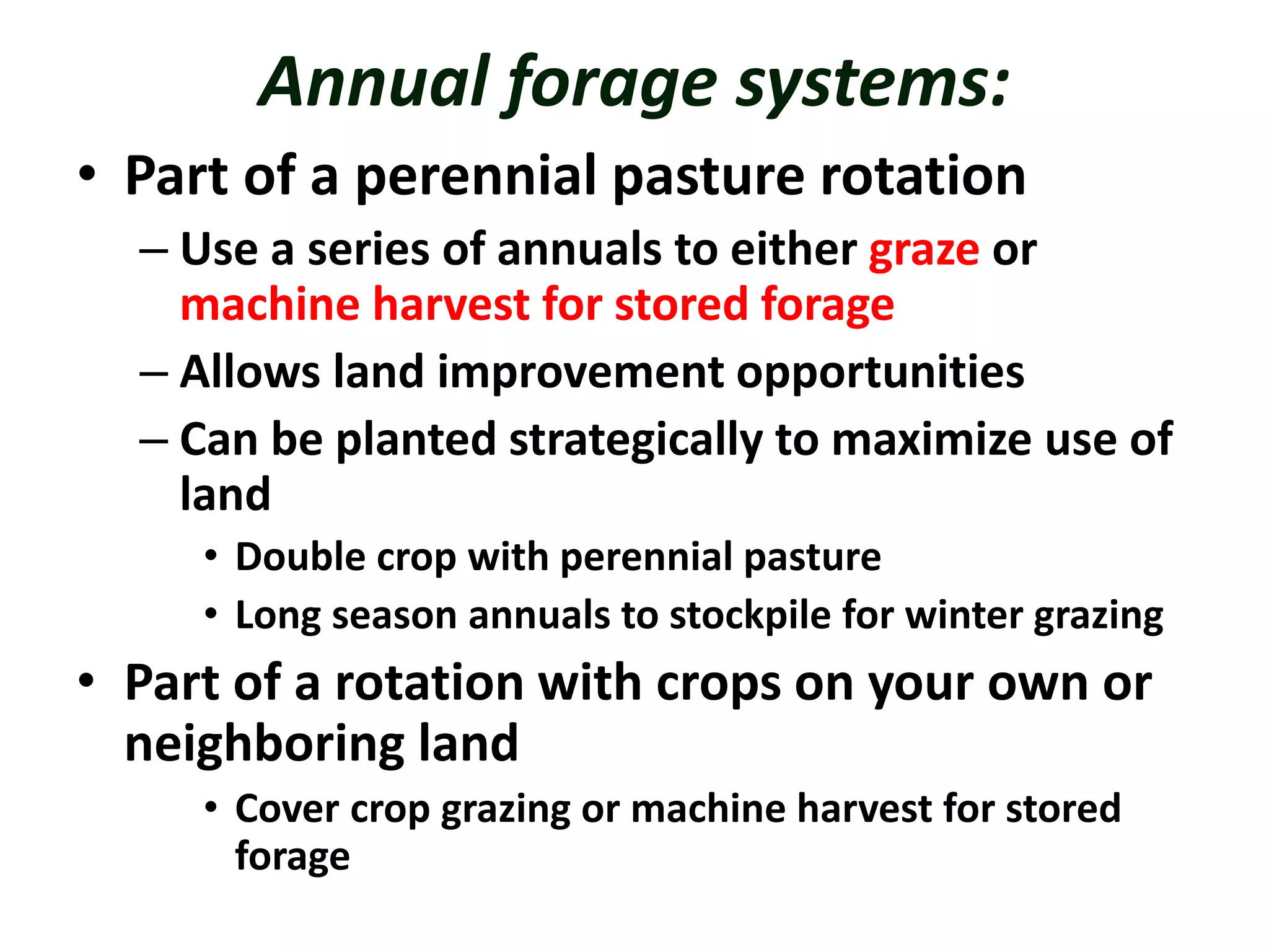 Annual forage systems:
• Part of a perennial pasture rotation
– Use a series of annuals to either graze or
machine harvest for stored forage
– Allows land improvement opportunities
– Can be planted strategically to maximize use of
land
• Double crop with perennial pasture
• Long season annuals to stockpile for winter grazing
• Part of a rotation with crops on your own or
neighboring land
• Cover crop grazing or machine harvest for stored
forage
 