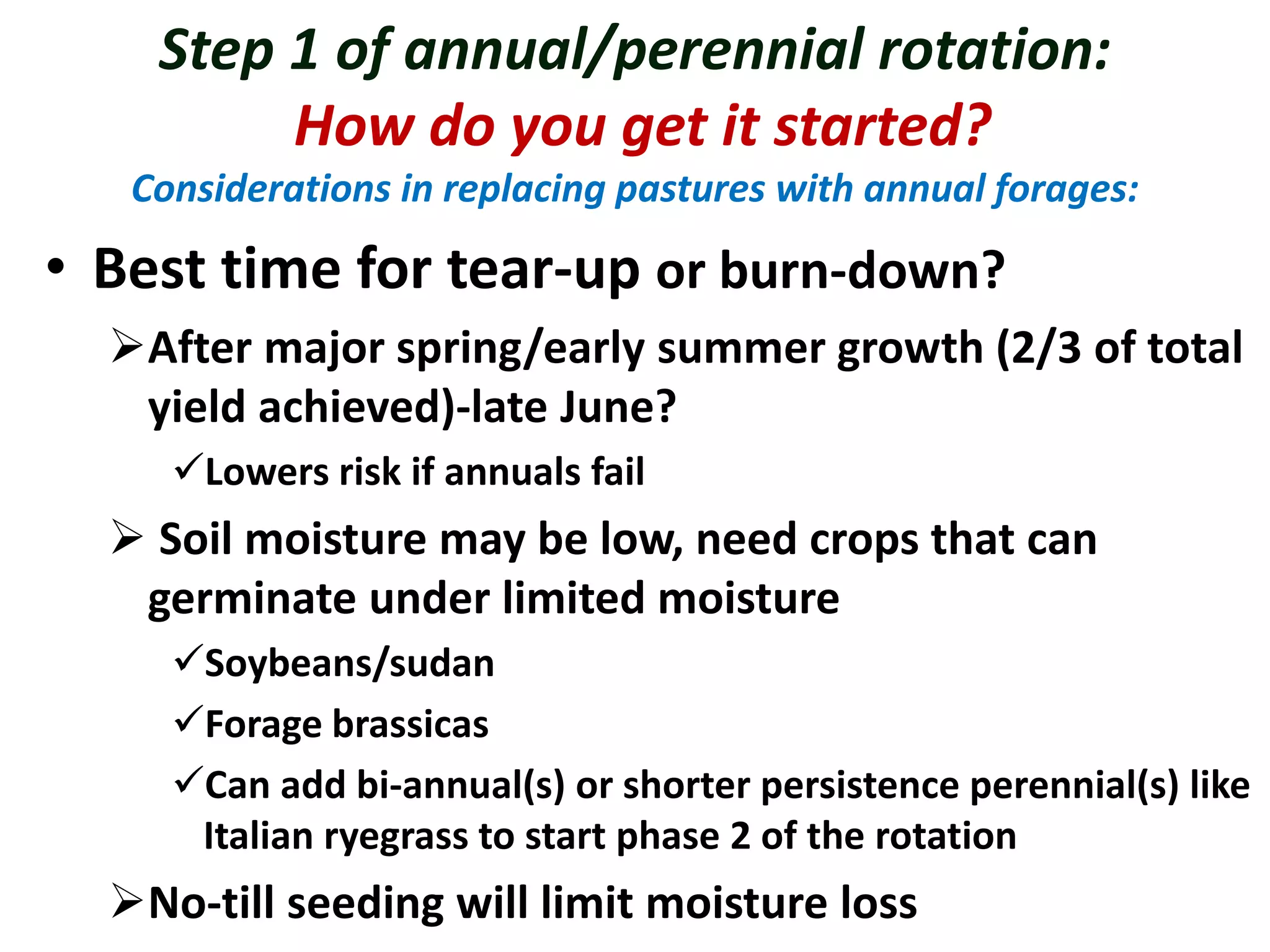 Step 1 of annual/perennial rotation:
How do you get it started?
Considerations in replacing pastures with annual forages:
• Best time for tear-up or burn-down?
After major spring/early summer growth (2/3 of total
yield achieved)-late June?
Lowers risk if annuals fail
 Soil moisture may be low, need crops that can
germinate under limited moisture
Soybeans/sudan
Forage brassicas
Can add bi-annual(s) or shorter persistence perennial(s) like
Italian ryegrass to start phase 2 of the rotation
No-till seeding will limit moisture loss
 