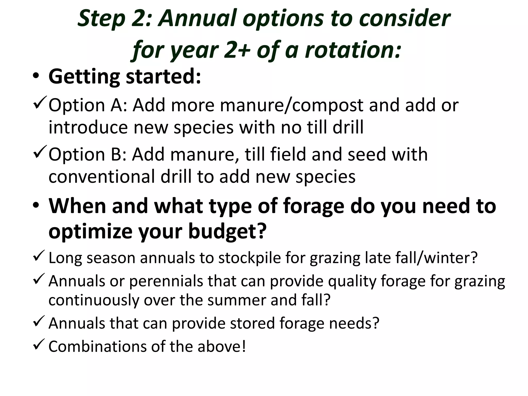 Step 2: Annual options to consider
for year 2+ of a rotation:
• Getting started:
Option A: Add more manure/compost and add or
introduce new species with no till drill
Option B: Add manure, till field and seed with
conventional drill to add new species
• When and what type of forage do you need to
optimize your budget?
 Long season annuals to stockpile for grazing late fall/winter?
 Annuals or perennials that can provide quality forage for grazing
continuously over the summer and fall?
 Annuals that can provide stored forage needs?
 Combinations of the above!
 