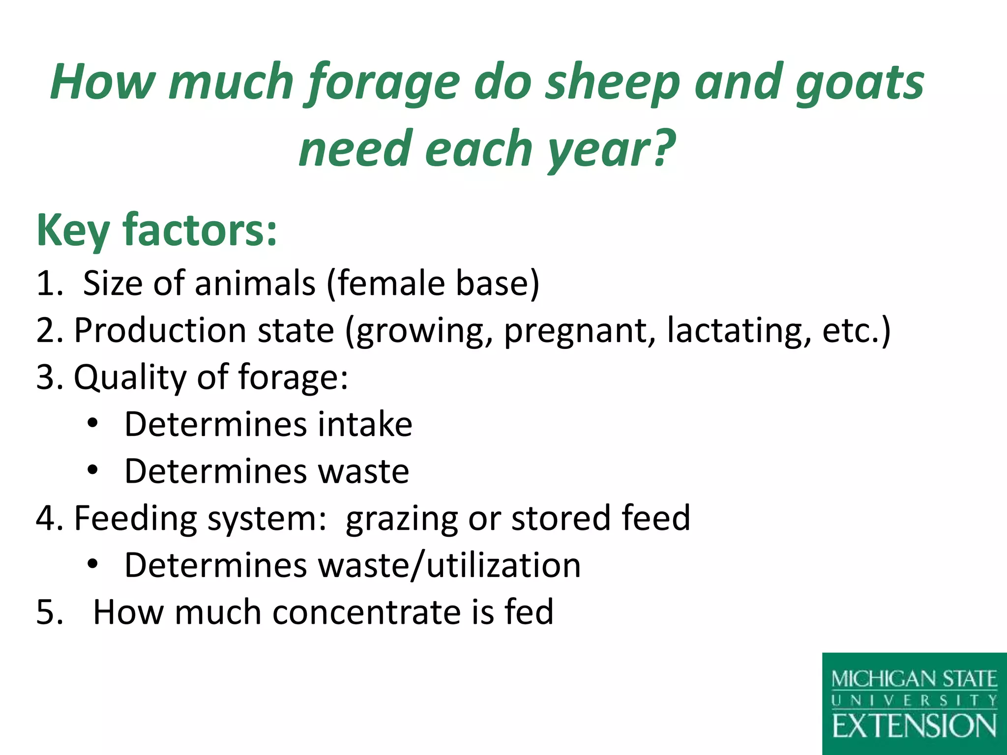 How much forage do sheep and goats
need each year?
Key factors:
1. Size of animals (female base)
2. Production state (growing, pregnant, lactating, etc.)
3. Quality of forage:
• Determines intake
• Determines waste
4. Feeding system: grazing or stored feed
• Determines waste/utilization
5. How much concentrate is fed
 