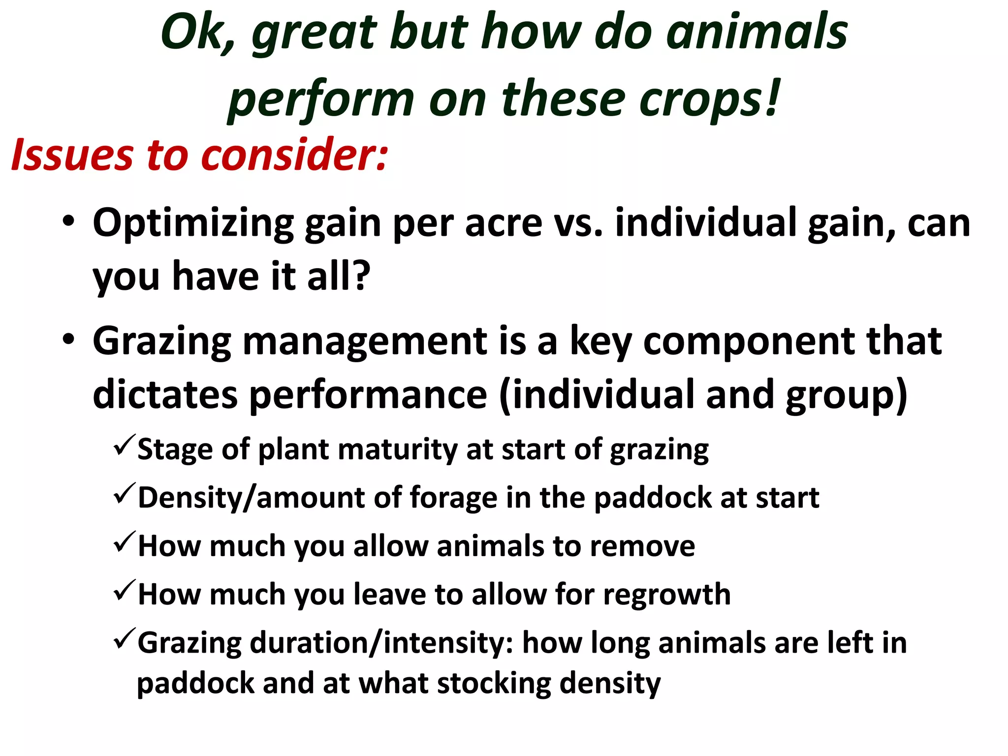 Ok, great but how do animals
perform on these crops!
Issues to consider:
• Optimizing gain per acre vs. individual gain, can
you have it all?
• Grazing management is a key component that
dictates performance (individual and group)
Stage of plant maturity at start of grazing
Density/amount of forage in the paddock at start
How much you allow animals to remove
How much you leave to allow for regrowth
Grazing duration/intensity: how long animals are left in
paddock and at what stocking density
 