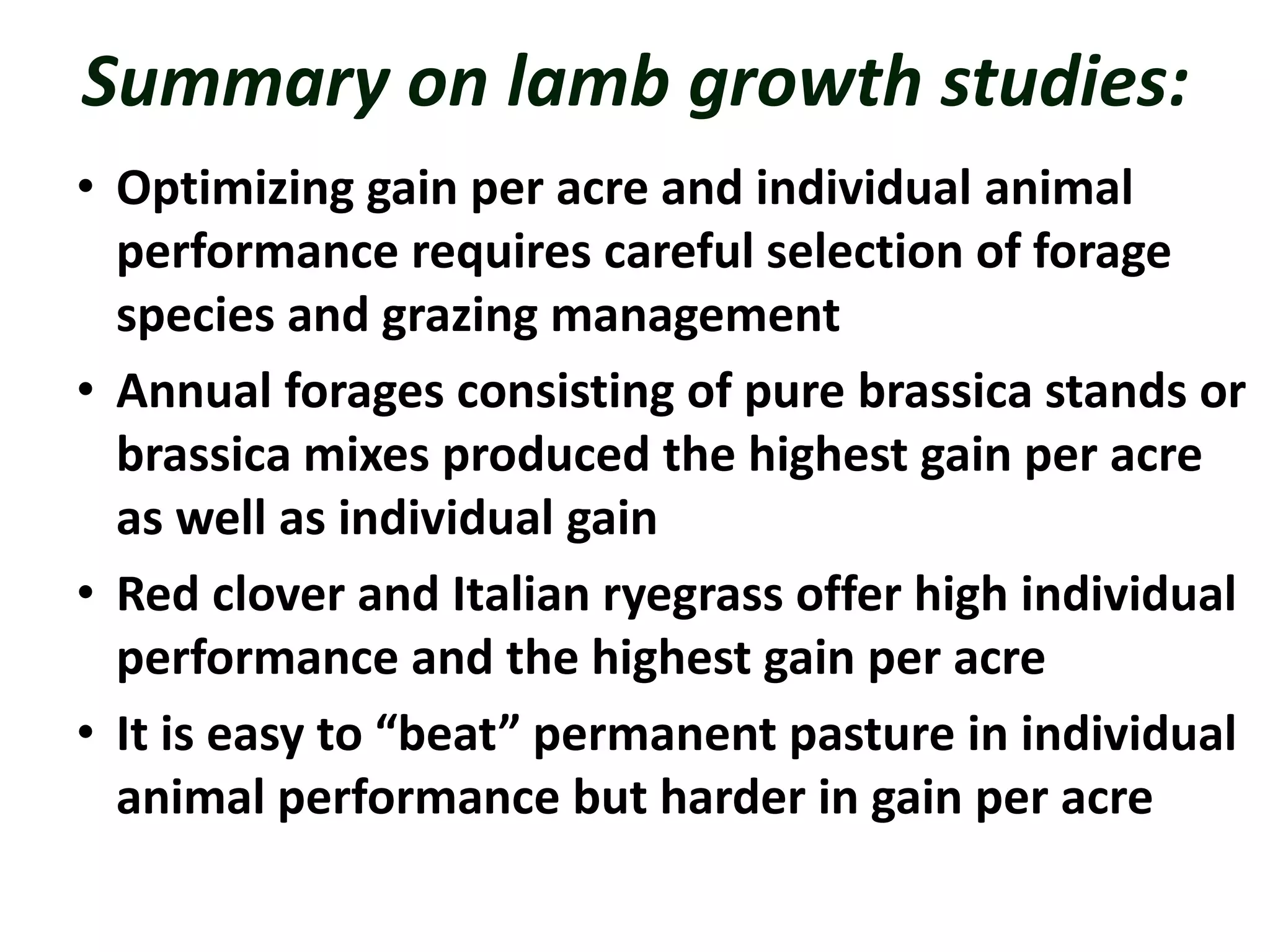 Summary on lamb growth studies:
• Optimizing gain per acre and individual animal
performance requires careful selection of forage
species and grazing management
• Annual forages consisting of pure brassica stands or
brassica mixes produced the highest gain per acre
as well as individual gain
• Red clover and Italian ryegrass offer high individual
performance and the highest gain per acre
• It is easy to “beat” permanent pasture in individual
animal performance but harder in gain per acre
 