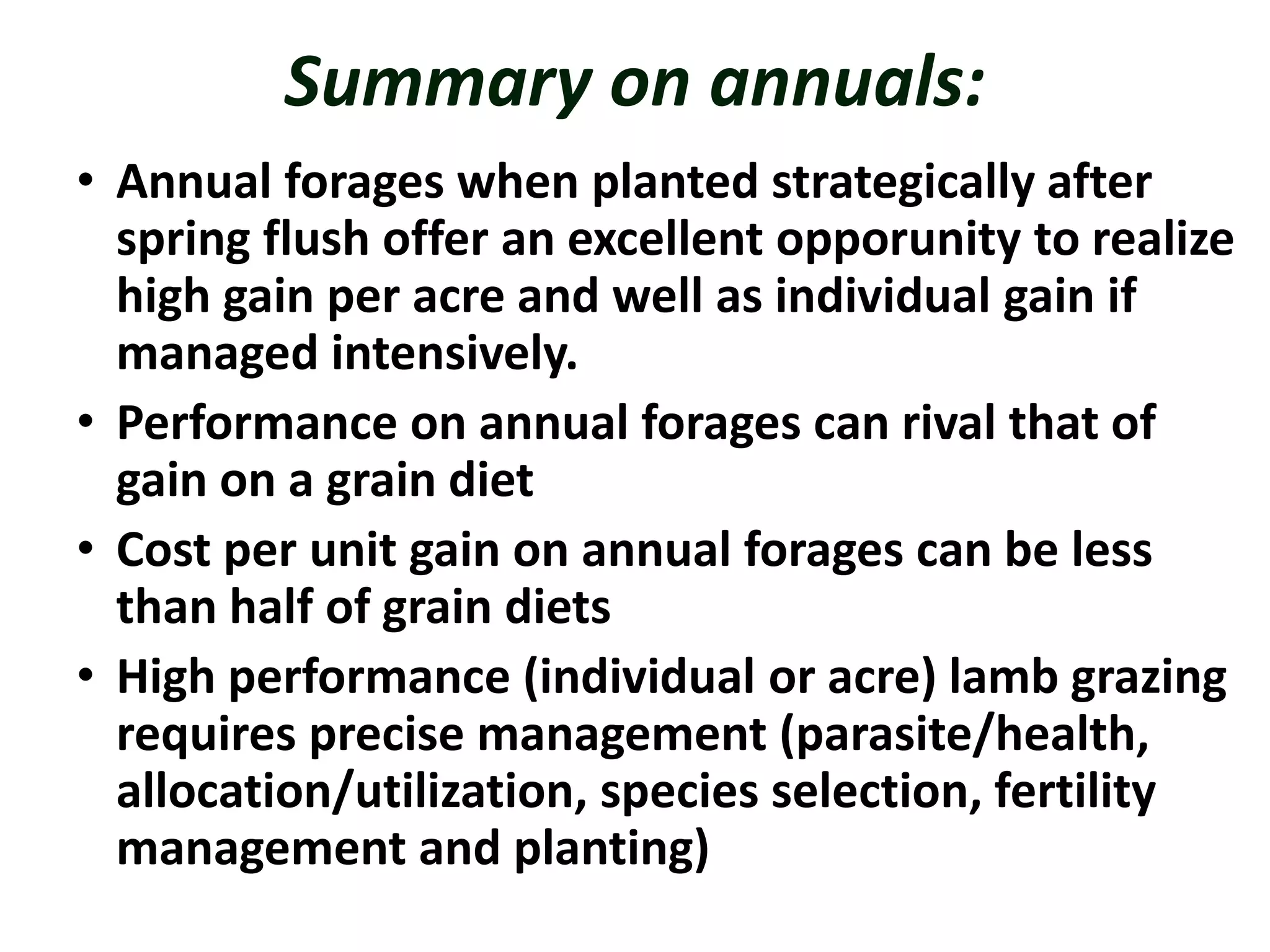 Summary on annuals:
• Annual forages when planted strategically after
spring flush offer an excellent opporunity to realize
high gain per acre and well as individual gain if
managed intensively.
• Performance on annual forages can rival that of
gain on a grain diet
• Cost per unit gain on annual forages can be less
than half of grain diets
• High performance (individual or acre) lamb grazing
requires precise management (parasite/health,
allocation/utilization, species selection, fertility
management and planting)
 