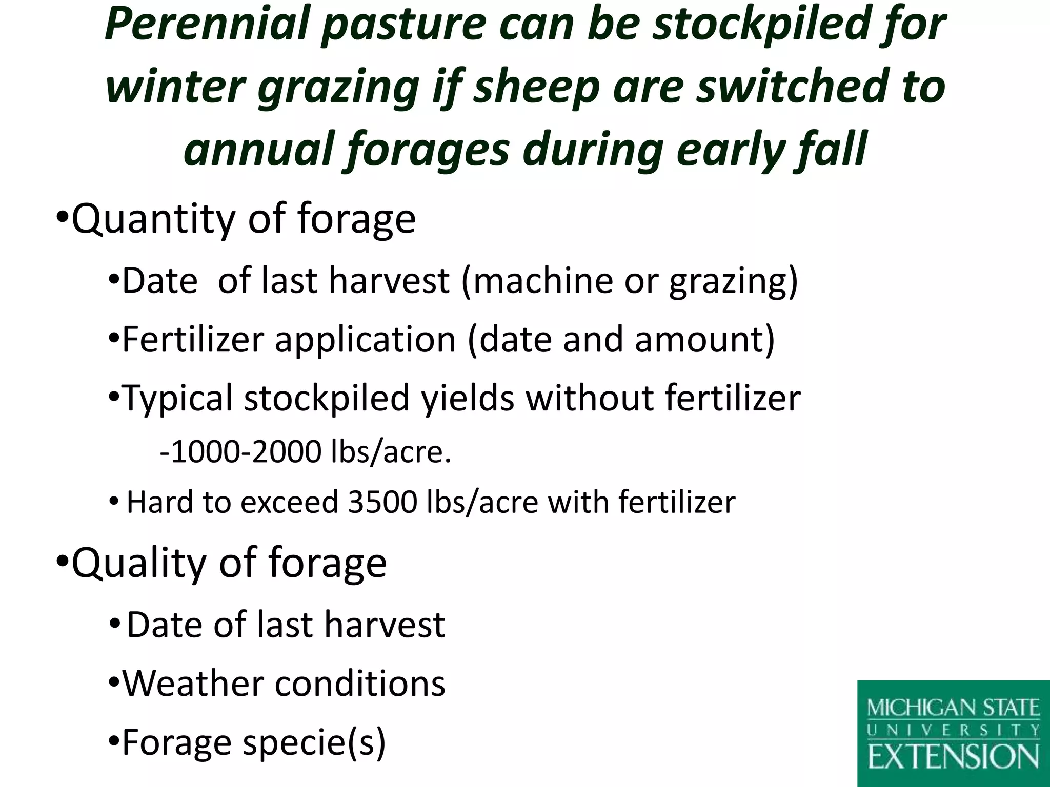 Perennial pasture can be stockpiled for
winter grazing if sheep are switched to
annual forages during early fall
•Quantity of forage
•Date of last harvest (machine or grazing)
•Fertilizer application (date and amount)
•Typical stockpiled yields without fertilizer
-1000-2000 lbs/acre.
• Hard to exceed 3500 lbs/acre with fertilizer
•Quality of forage
•Date of last harvest
•Weather conditions
•Forage specie(s)
 