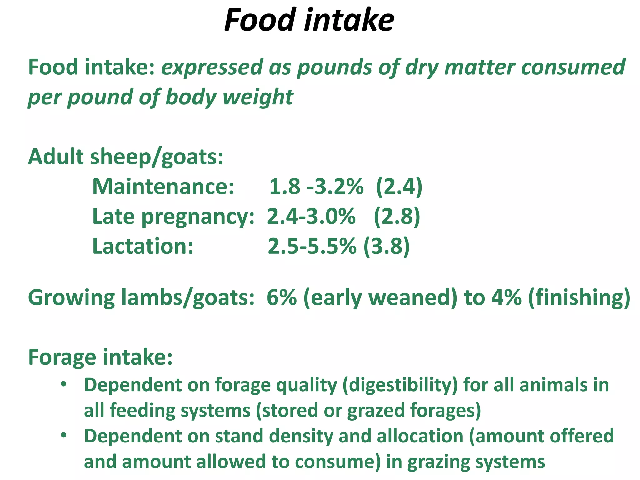 Food intake
Food intake: expressed as pounds of dry matter consumed
per pound of body weight
Adult sheep/goats:
Maintenance: 1.8 -3.2% (2.4)
Late pregnancy: 2.4-3.0% (2.8)
Lactation: 2.5-5.5% (3.8)
Growing lambs/goats: 6% (early weaned) to 4% (finishing)
Forage intake:
• Dependent on forage quality (digestibility) for all animals in
all feeding systems (stored or grazed forages)
• Dependent on stand density and allocation (amount offered
and amount allowed to consume) in grazing systems
 