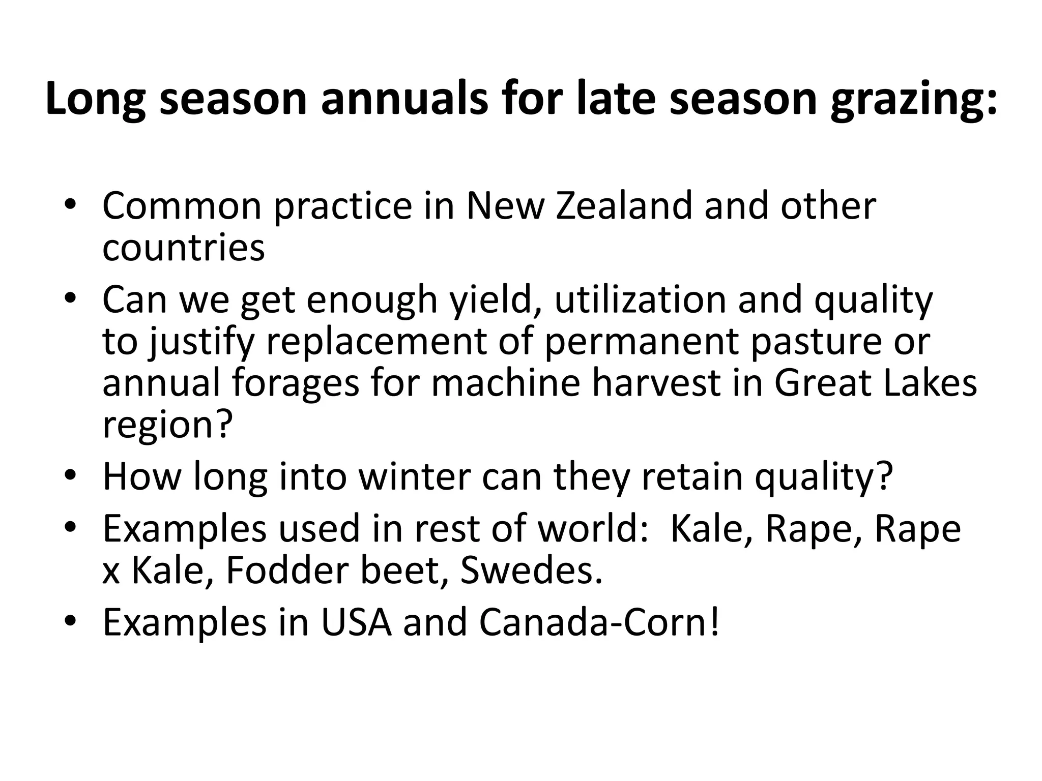 Long season annuals for late season grazing:
• Common practice in New Zealand and other
countries
• Can we get enough yield, utilization and quality
to justify replacement of permanent pasture or
annual forages for machine harvest in Great Lakes
region?
• How long into winter can they retain quality?
• Examples used in rest of world: Kale, Rape, Rape
x Kale, Fodder beet, Swedes.
• Examples in USA and Canada-Corn!
 