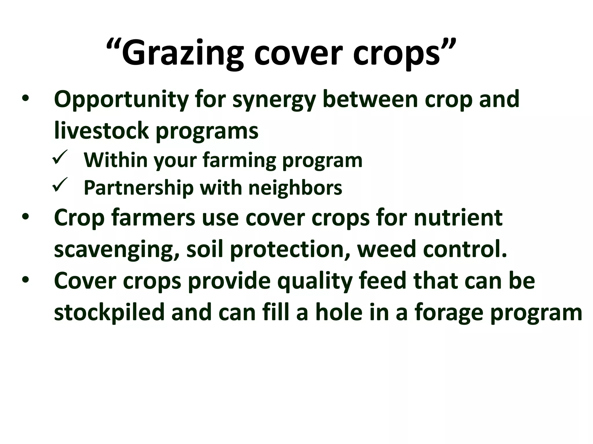 “Grazing cover crops”
• Opportunity for synergy between crop and
livestock programs
 Within your farming program
 Partnership with neighbors
• Crop farmers use cover crops for nutrient
scavenging, soil protection, weed control.
• Cover crops provide quality feed that can be
stockpiled and can fill a hole in a forage program
 