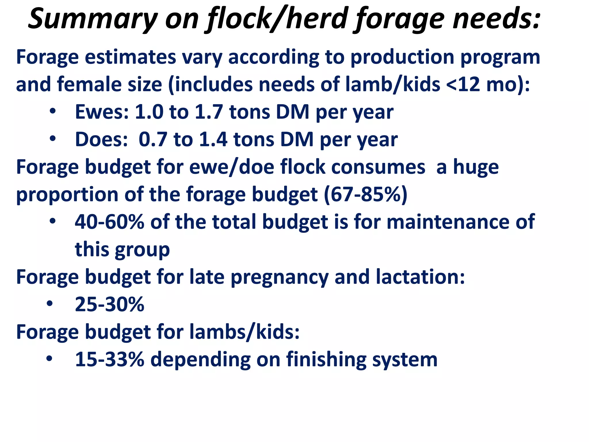 Summary on flock/herd forage needs:
Forage estimates vary according to production program
and female size (includes needs of lamb/kids <12 mo):
• Ewes: 1.0 to 1.7 tons DM per year
• Does: 0.7 to 1.4 tons DM per year
Forage budget for ewe/doe flock consumes a huge
proportion of the forage budget (67-85%)
• 40-60% of the total budget is for maintenance of
this group
Forage budget for late pregnancy and lactation:
• 25-30%
Forage budget for lambs/kids:
• 15-33% depending on finishing system
 