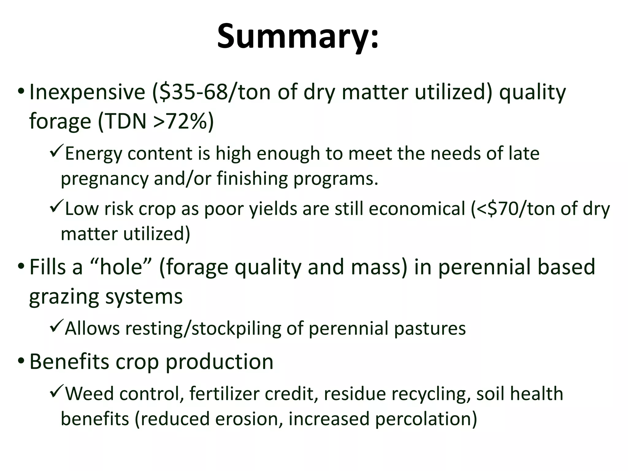 Summary:
•Inexpensive ($35-68/ton of dry matter utilized) quality
forage (TDN >72%)
Energy content is high enough to meet the needs of late
pregnancy and/or finishing programs.
Low risk crop as poor yields are still economical (<$70/ton of dry
matter utilized)
•Fills a “hole” (forage quality and mass) in perennial based
grazing systems
Allows resting/stockpiling of perennial pastures
•Benefits crop production
Weed control, fertilizer credit, residue recycling, soil health
benefits (reduced erosion, increased percolation)
 