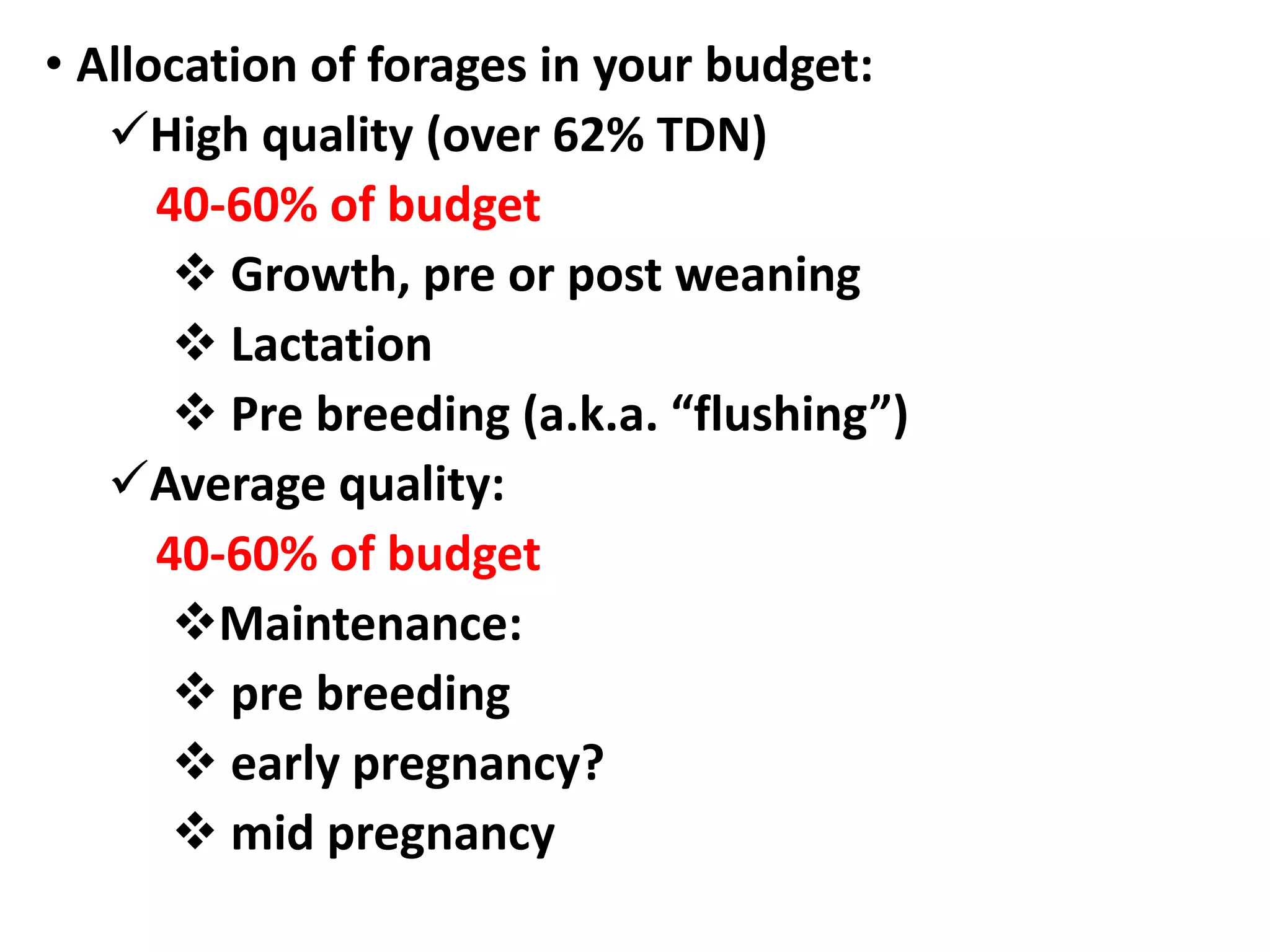 • Allocation of forages in your budget:
High quality (over 62% TDN)
40-60% of budget
 Growth, pre or post weaning
 Lactation
 Pre breeding (a.k.a. “flushing”)
Average quality:
40-60% of budget
Maintenance:
 pre breeding
 early pregnancy?
 mid pregnancy
 