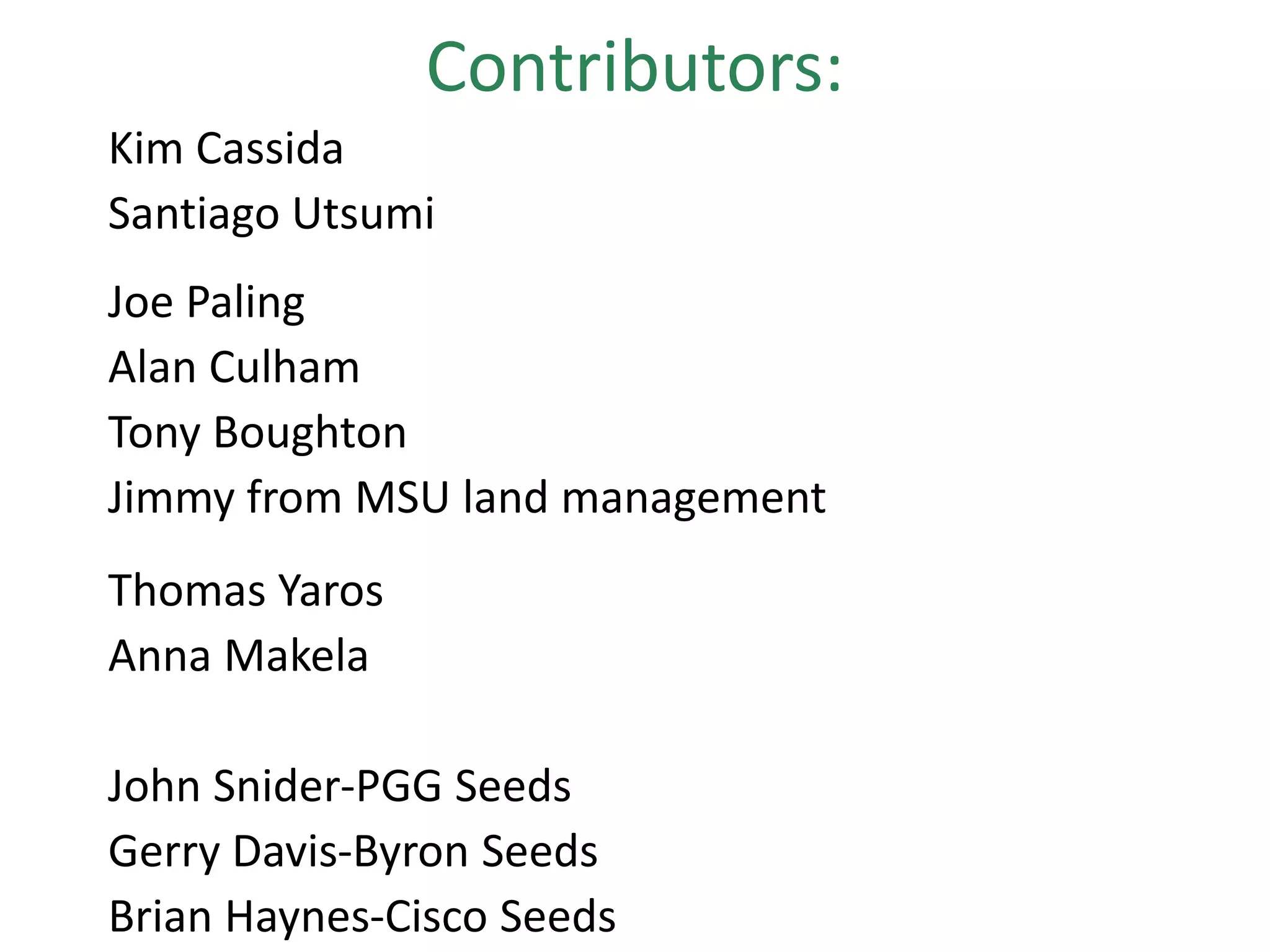 Contributors:
Kim Cassida
Santiago Utsumi
Joe Paling
Alan Culham
Tony Boughton
Jimmy from MSU land management
Thomas Yaros
Anna Makela
John Snider-PGG Seeds
Gerry Davis-Byron Seeds
Brian Haynes-Cisco Seeds
 