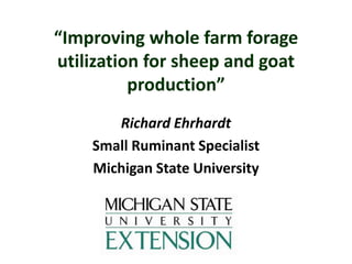 “Improving whole farm forage
utilization for sheep and goat
production”
Richard Ehrhardt
Small Ruminant Specialist
Michigan State University
 
