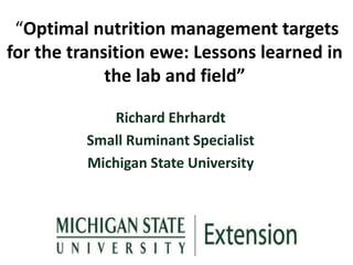 “Optimal nutrition management targets
for the transition ewe: Lessons learned in
the lab and field”
Richard Ehrhardt
Small Ruminant Specialist
Michigan State University
 