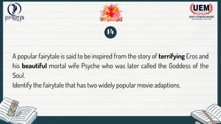 A popular fairytale is said to be inspired from the story of terrifying Eros and
his beautiful mortal wife Psyche who was later called the Goddess of the
Soul.
Identify the fairytale that has two widely popular movie adaptions.
14
 