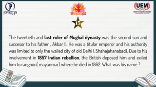 The twentieth and last ruler of Mughal dynasty was the second son and
succesor to his father , Akbar II. He was a titular emperor and his authority
was limited to only the walled city of old Delhi ( Shahajahanabad). Due to his
involvement in 1857 Indian rebellion, the British deposed him and exiled
him to rangoon( mayanmar) where he died in 1862. What was his name ?
15
 
